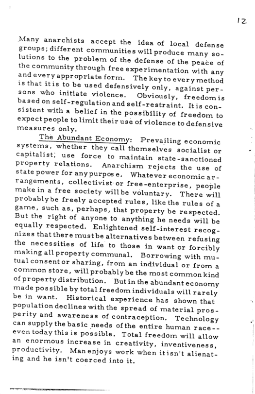 Many anarchists accept the idea of local defense groups; different communities will produce many so- lutions to the problem of the defense of the peace of the community through free experimentation with any andeveryappropriate form. The key to every method is that itis to be used defensively only, against per. sons who initiate violence. Obviously, freedomis basedon self-regulation and self-restraint. It is cop. sistent with a belief in the possibility of freedom to expectpeople tolimit their use of violence to defensive measures only, The Abundant Economy: Prevailing economic systems, whether they call themselves socialist or capitalist, use force to maintain state-sanctioned property relations. Anarchism rejects the use of state power for anypurpose. Whatever economic ar- rangements, collectivist or free-enterprise, people make in a free society willbe voluntary. There will probablybe freely accepted rules, like the rules of a game, such as, perhaps, that property be respected, But the right of anyone to anything he needs will be equally respected. Enlightened self-interest recog- nizes thatthere mustbe alternatives between refusing the necessities of life to those in want or forcibly making all property communal. Borrowing with mu. tual consent or sharing, from an individual or from a common store, will probably be the most common kind ofproperty distribution. Butin the abundant economy made possible by total freedom individuals will rarely be in want. Historical experience has shown that Populationdeclines with the spread of material pros- perity and awareness of contraception. Technology can supply the basic needs of the entire human race. - eventoday this is possible. Total freedom will allow. an enormous increase in creativity, inventiveness, productivity. Man enjoys work when itisn’t alienat. ing and he isn’t coerced into i 12